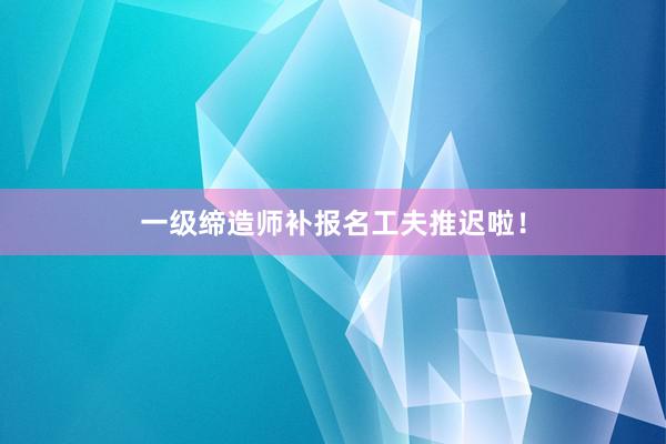 一级缔造师补报名工夫推迟啦！
