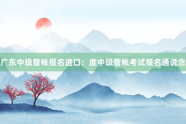 广东中级管帐报名进口：度中级管帐考试报名通说念