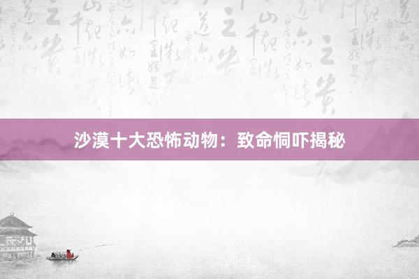 沙漠十大恐怖动物：致命恫吓揭秘